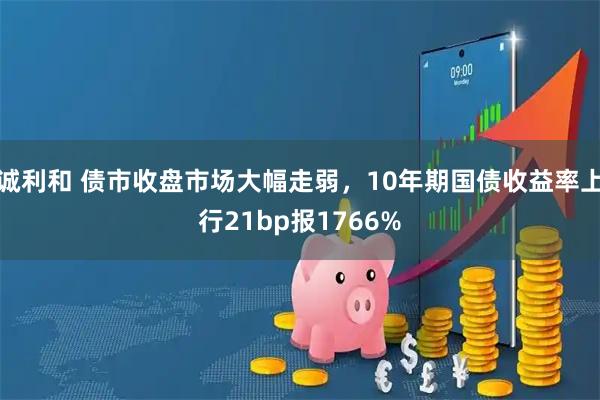 诚利和 债市收盘市场大幅走弱，10年期国债收益率上行21bp报1766%