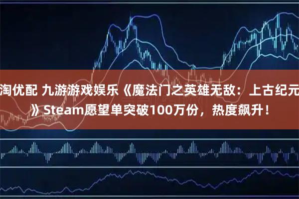淘优配 九游游戏娱乐《魔法门之英雄无敌：上古纪元》Steam愿望单突破100万份，热度飙升！