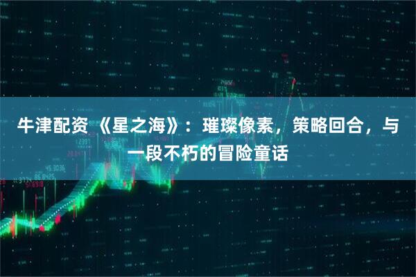 牛津配资 《星之海》：璀璨像素，策略回合，与一段不朽的冒险童话