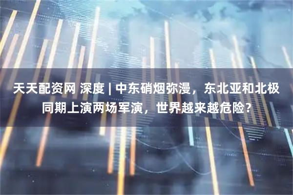 天天配资网 深度 | 中东硝烟弥漫，东北亚和北极同期上演两场军演，世界越来越危险？