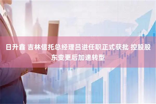 日升鑫 吉林信托总经理吕进任职正式获批 控股股东变更后加速转型