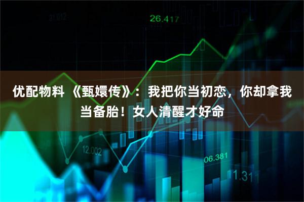 优配物料 《甄嬛传》：我把你当初恋，你却拿我当备胎！女人清醒才好命