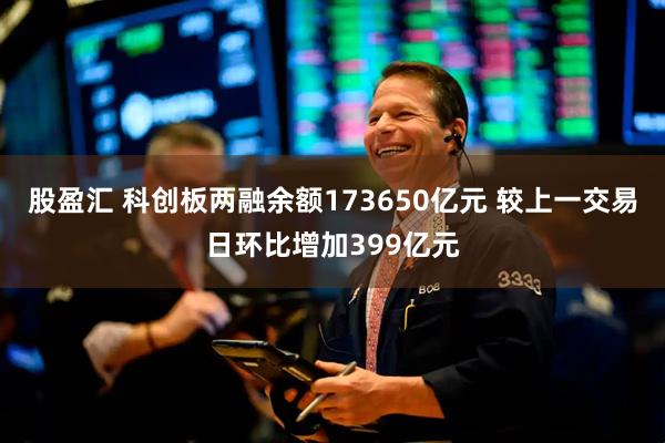 股盈汇 科创板两融余额173650亿元 较上一交易日环比增加399亿元