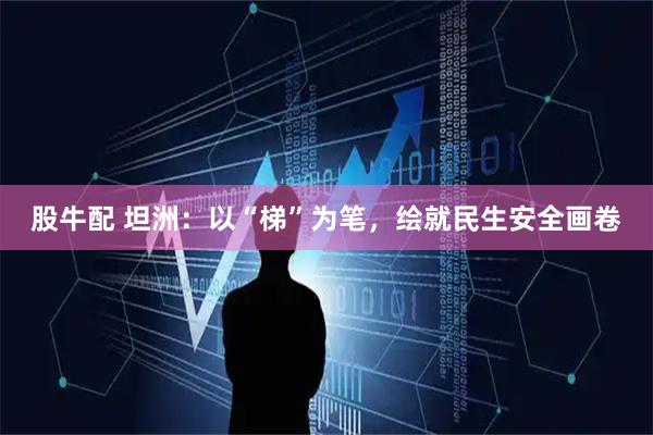 股牛配 坦洲：以“梯”为笔，绘就民生安全画卷