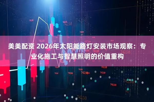 美美配资 2026年太阳能路灯安装市场观察：专业化施工与智慧照明的价值重构